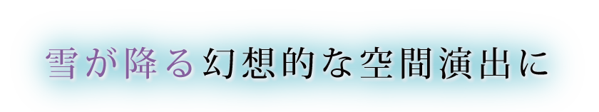 雪が降る幻想的な空間演出に